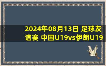 2024年08月13日 足球友谊赛 中国U19vs伊朗U19 全场录像